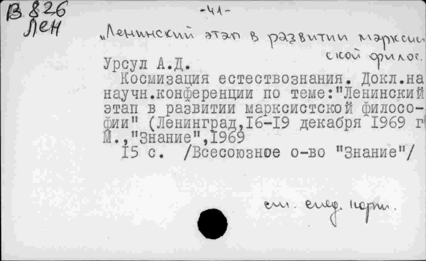 ﻿'ЧА-

^'Ца\\чС'С\л\д	рЭ^^хлтхл\л \\Эр\ссис->
Урсул А.Д.	7
Космизация естествознания. Докл.на научн.конференции по теме:’’Ленинский этап в развитии марксистской философии" (Ленинград, 16-19 декабря 1969 г! М.,"Знание”,1969
15 с. /Всесоюзное о-во "Знание"/